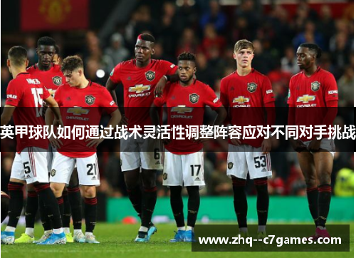 英甲球队如何通过战术灵活性调整阵容应对不同对手挑战 英甲球队如何通过战术灵活性调整阵容应对不同对手挑战