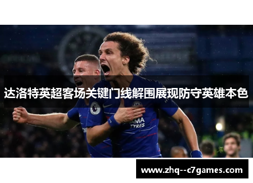 达洛特英超客场关键门线解围展现防守英雄本色 达洛特英超客场关键门线解围展现防守英雄本色