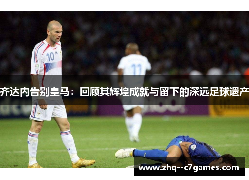 齐达内告别皇马:回顾其辉煌成就与留下的深远足球遗产 齐达内告别皇马:回顾其辉煌成就与留下的深远足球遗产